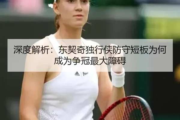 深度解析：东契奇独行侠防守短板为何成为争冠最大障碍